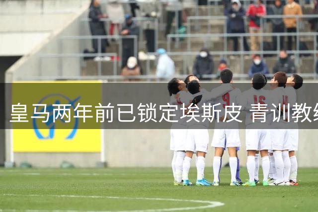 皇马两年前已锁定埃斯皮 青训教练揭秘天才前锋成长秘辛