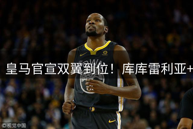 皇马官宣双翼到位！库库雷利亚+邓弗里斯正式登陆伯纳乌